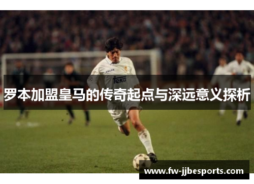 罗本加盟皇马的传奇起点与深远意义探析