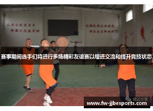 赛事期间选手们将进行多场精彩友谊赛以增进交流和提升竞技状态