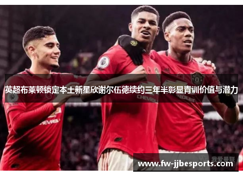 英超布莱顿锁定本土新星欣谢尔伍德续约三年半彰显青训价值与潜力