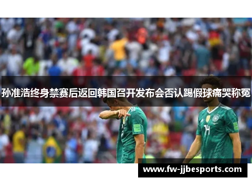 孙准浩终身禁赛后返回韩国召开发布会否认踢假球痛哭称冤 孙准浩终身禁赛后返回韩国召开发布会否认踢假球痛哭称冤